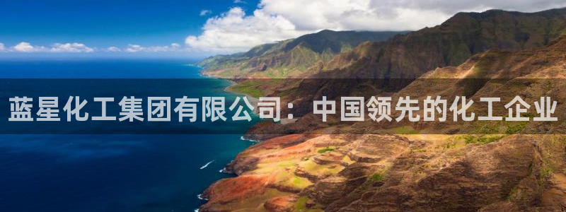 球盟会优惠码：蓝星化工集团有限公司：中国领先的化工企业
