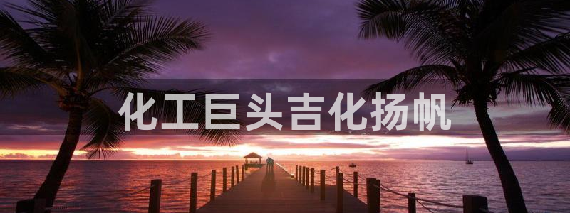 球盟会体验金球奖吗：化工巨头吉化扬帆