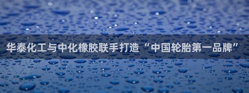 球盟会进不去球员吗：华泰化工与中化橡胶联手打造“中国轮胎第一