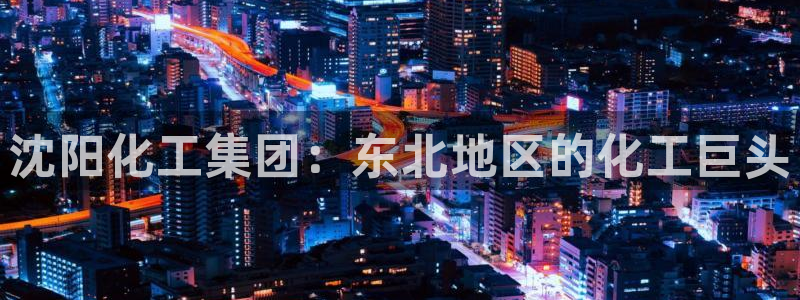 球盟会福利码2023最简单三个步骤：沈阳化工集团：东北地区的