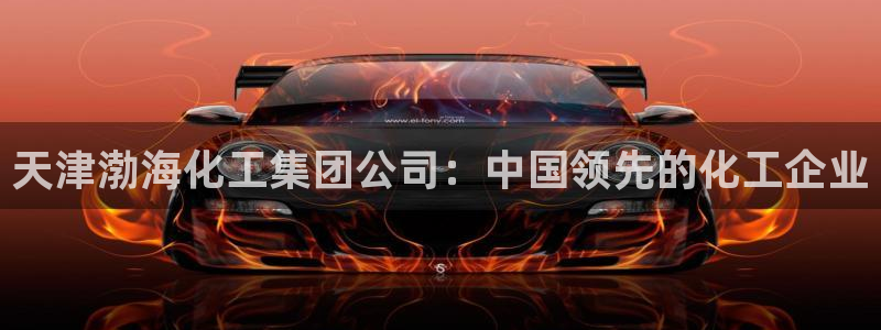 球盟会电子游戏平台：天津渤海化工集团公司：中国领先的化工企业