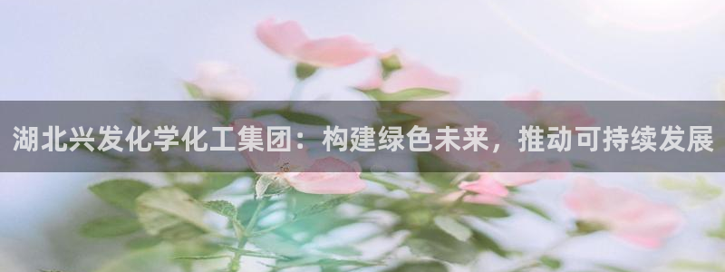 球盟会进不去：湖北兴发化学化工集团：构建绿色未来，推动可持续
