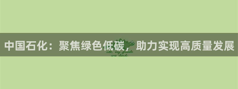 球盟会app最新地址在哪找：中国石化：聚焦绿色低碳，助力实现