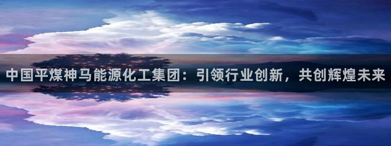 球盟会最新地址备用：中国平煤神马能源化工集团：引领行业创新，