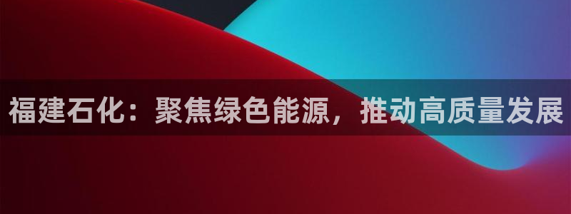 球盟会黑台子：福建石化：聚焦绿色能源，推动高质量发展