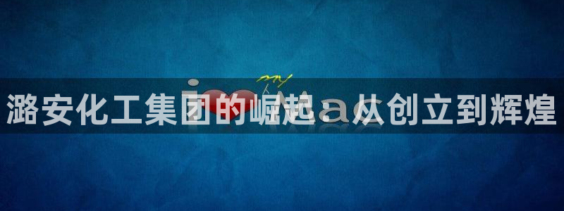 球盟会登录网址：潞安化工集团的崛起：从创立到辉煌