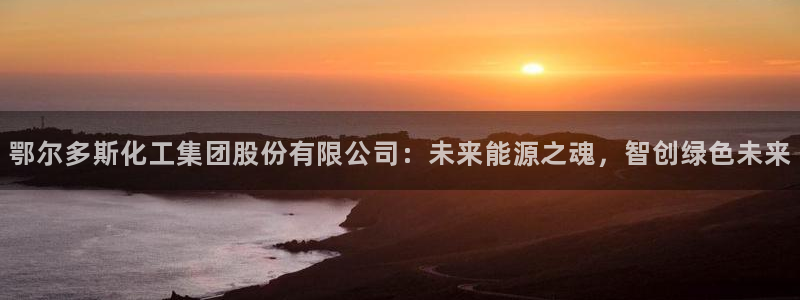球盟会游戏：鄂尔多斯化工集团股份有限公司：未来能源之魂，智创
