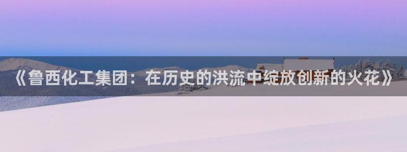 球盟会网址多少：《鲁西化工集团：在历史的洪流中绽放创新的火花