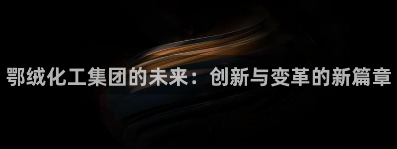 球盟会进不去吗：鄂绒化工集团的未来：创新与变革的新篇章